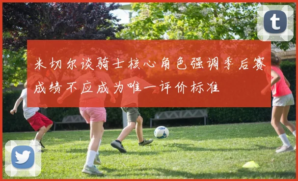 米切尔谈骑士核心角色强调季后赛成绩不应成为唯一评价标准