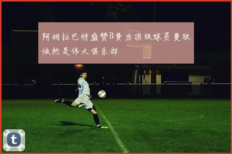 阿姆拉巴特盛赞B费为顶级球员曼联依然是伟大俱乐部