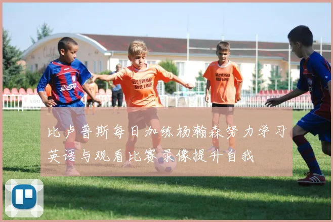 比卢普斯每日加练杨瀚森努力学习英语与观看比赛录像提升自我