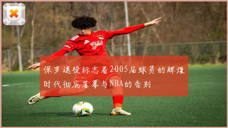 保罗退役标志着2005届球员的辉煌时代彻底落幕与NBA的告别