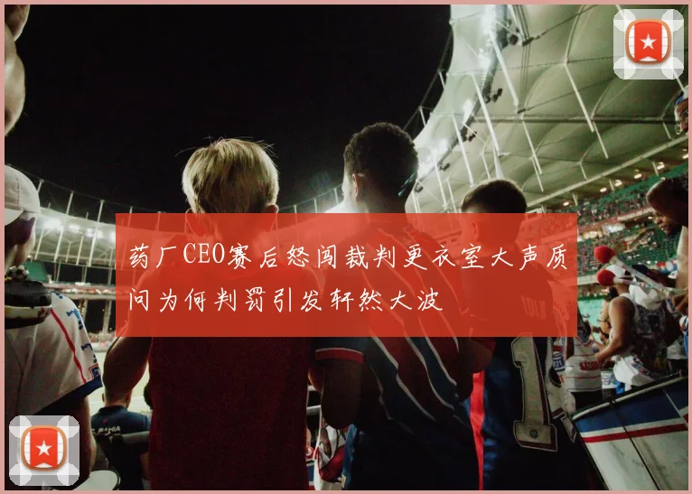 药厂CEO赛后怒闯裁判更衣室大声质问为何判罚引发轩然大波