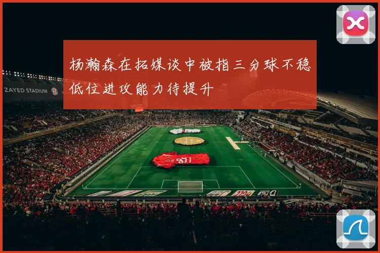 杨瀚森在拓媒谈中被指三分球不稳低位进攻能力待提升