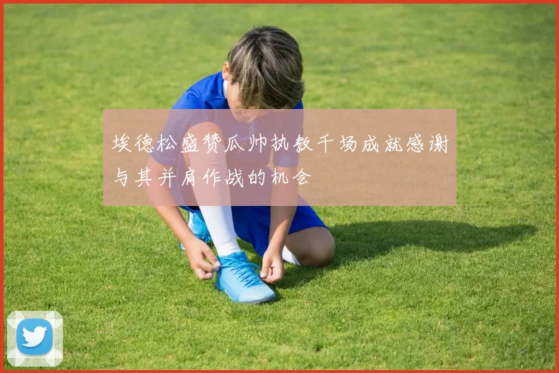 埃德松盛赞瓜帅执教千场成就感谢与其并肩作战的机会