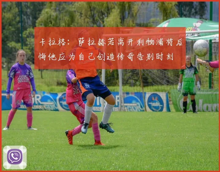 卡拉格：萨拉赫若离开利物浦将后悔他应为自己创造传奇告别时刻