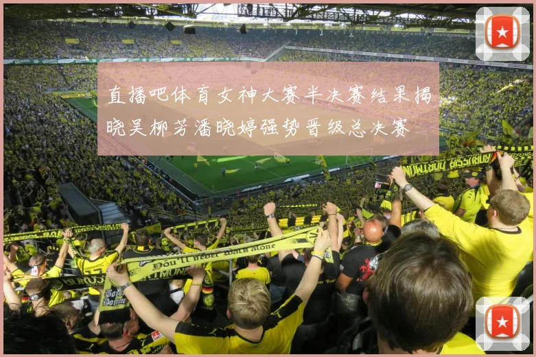 直播吧体育女神大赛半决赛结果揭晓吴柳芳潘晓婷强势晋级总决赛