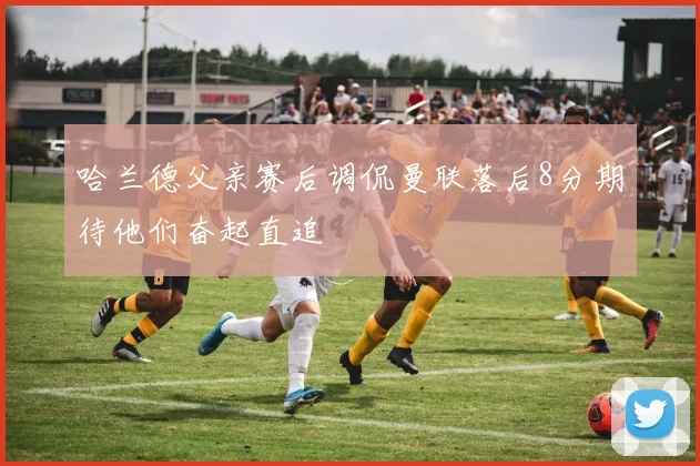 哈兰德父亲赛后调侃曼联落后8分期待他们奋起直追