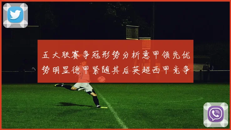 五大联赛争冠形势分析意甲领先优势明显德甲紧随其后英超西甲竞争激烈