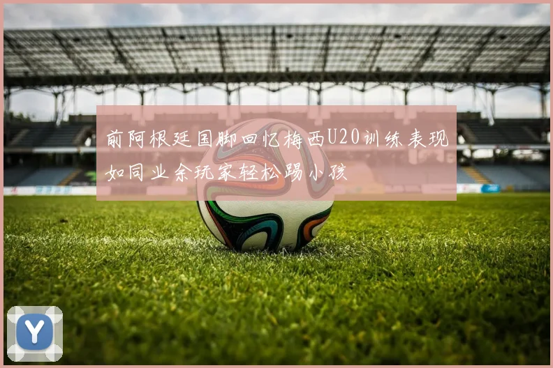 前阿根廷国脚回忆梅西U20训练表现如同业余玩家轻松踢小孩