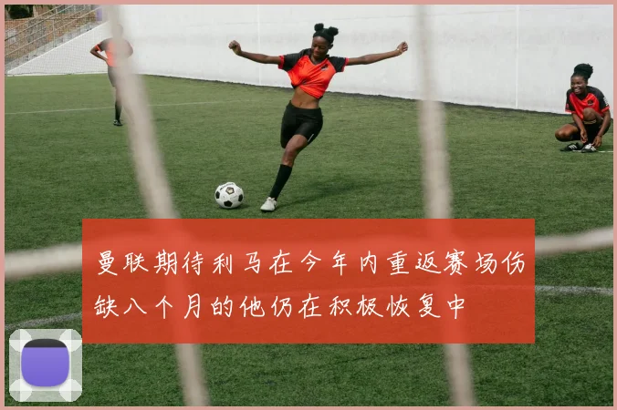 曼联期待利马在今年内重返赛场伤缺八个月的他仍在积极恢复中