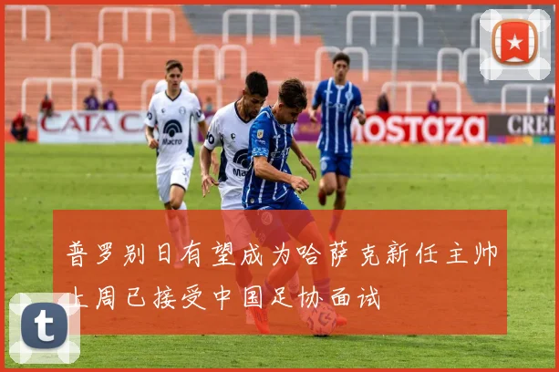 普罗别日有望成为哈萨克新任主帅上周已接受中国足协面试