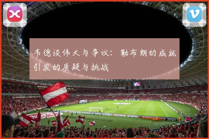 韦德谈伟大与争议：勒布朗的成就引发的质疑与挑战