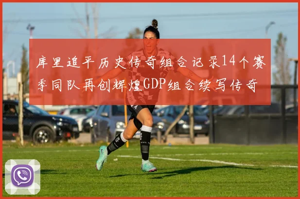 库里追平历史传奇组合记录14个赛季同队再创辉煌GDP组合续写传奇