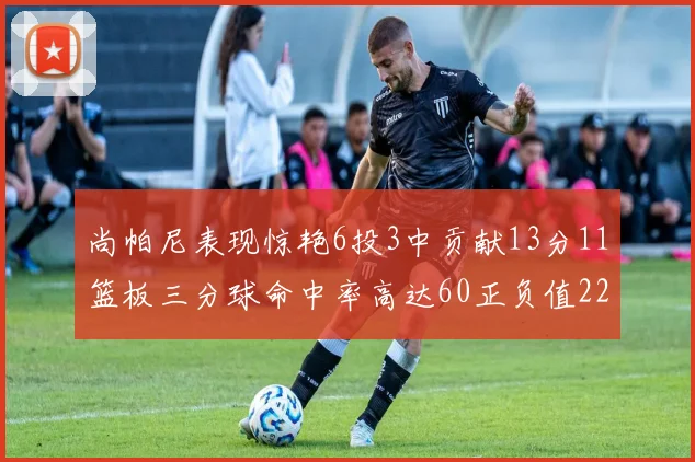 尚帕尼表现惊艳6投3中贡献13分11篮板三分球命中率高达60正负值22
