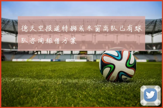 德天空报道特狮或冬窗离队已有球队咨询租借方案