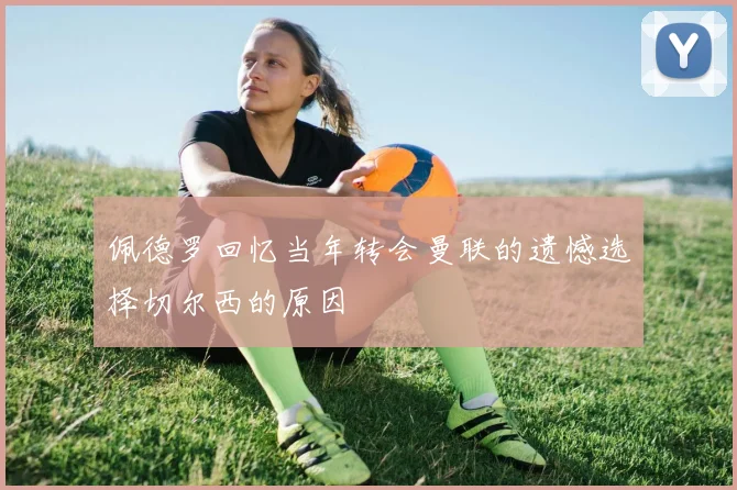 佩德罗回忆当年转会曼联的遗憾选择切尔西的原因