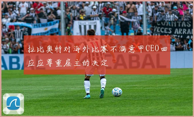 拉比奥特对海外比赛不满意甲CEO回应应尊重雇主的决定