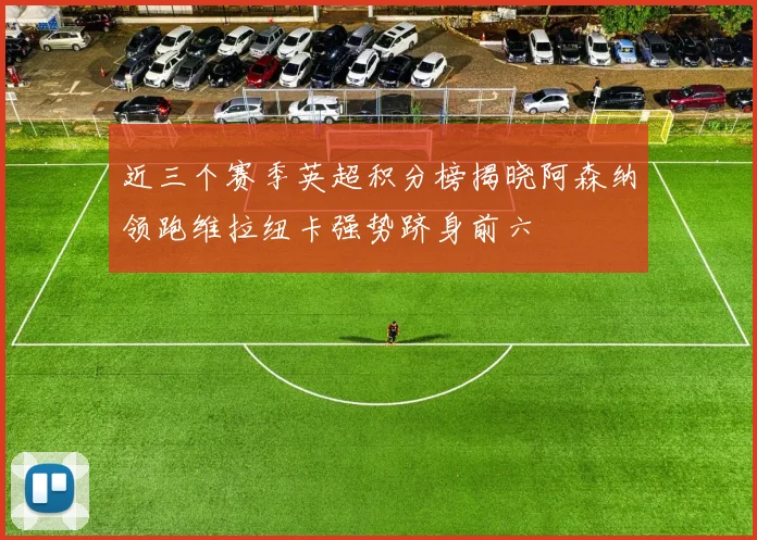 近三个赛季英超积分榜揭晓阿森纳领跑维拉纽卡强势跻身前六