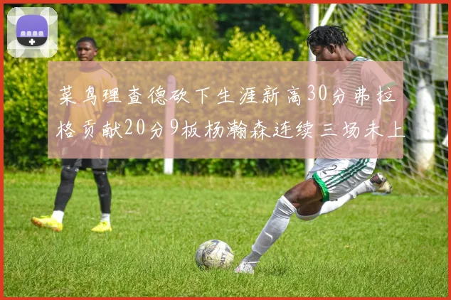 菜鸟理查德砍下生涯新高30分弗拉格贡献20分9板杨瀚森连续三场未上场