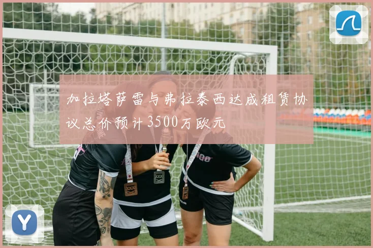 加拉塔萨雷与弗拉泰西达成租赁协议总价预计3500万欧元