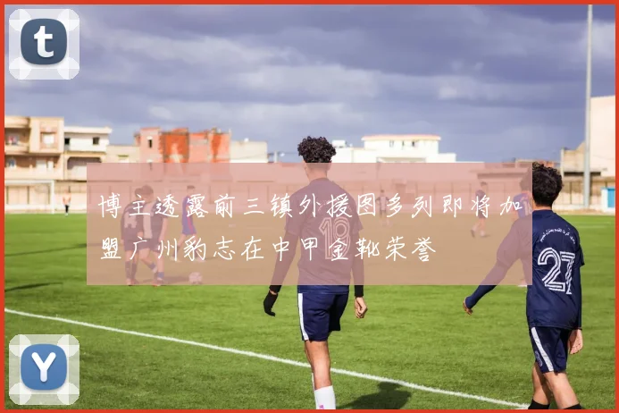博主透露前三镇外援图多列即将加盟广州豹志在中甲金靴荣誉