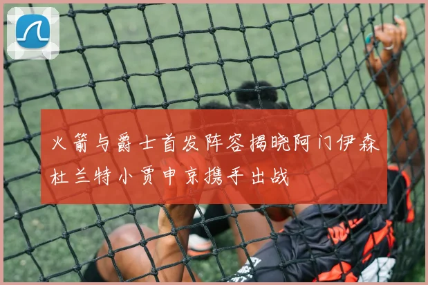 火箭与爵士首发阵容揭晓阿门伊森杜兰特小贾申京携手出战