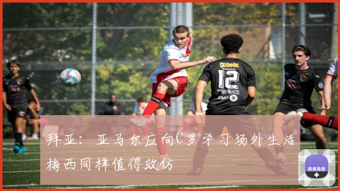 拜亚：亚马尔应向C罗学习场外生活梅西同样值得效仿