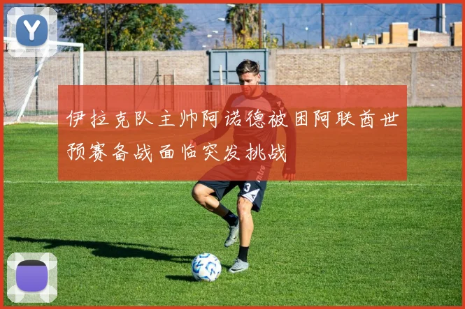 伊拉克队主帅阿诺德被困阿联酋世预赛备战面临突发挑战