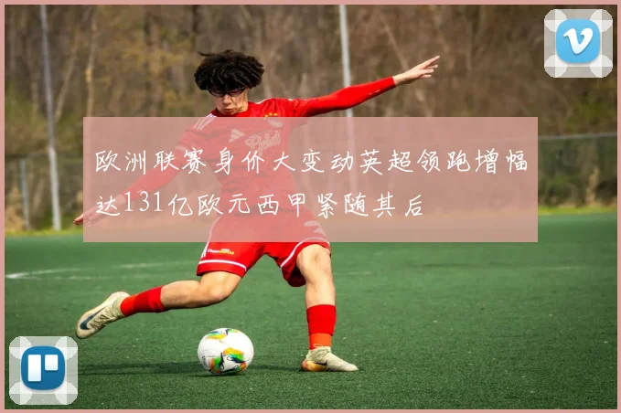 欧洲联赛身价大变动英超领跑增幅达131亿欧元西甲紧随其后