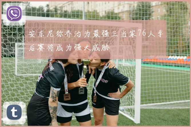 安东尼称乔治为最强三当家76人季后赛将成为强大威胁