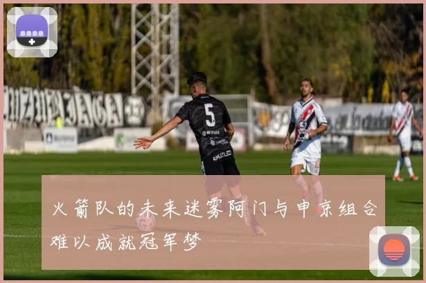 火箭队的未来迷雾阿门与申京组合难以成就冠军梦