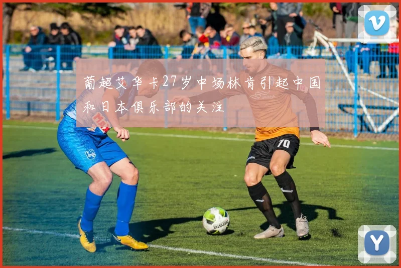 葡超艾华卡27岁中场林肯引起中国和日本俱乐部的关注