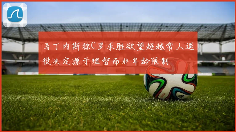 马丁内斯称C罗求胜欲望超越常人退役决定源于理智而非年龄限制
