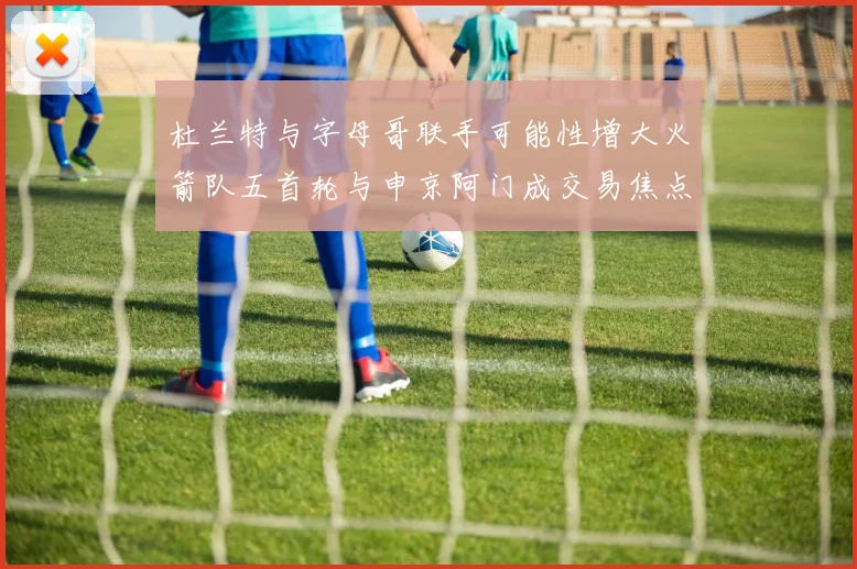杜兰特与字母哥联手可能性增大火箭队五首轮与申京阿门成交易焦点